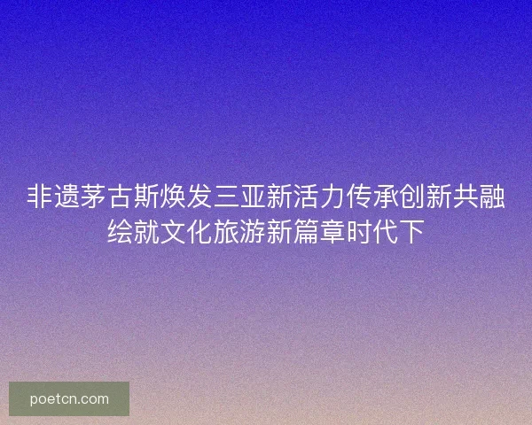 非遗茅古斯焕发三亚新活力传承创新共融绘就文化旅游新篇章时代下