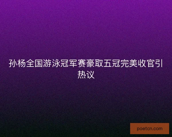 孙杨全国游泳冠军赛豪取五冠完美收官引热议