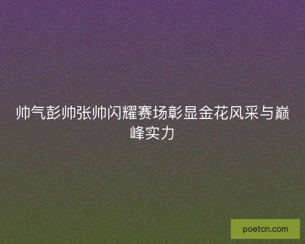 帅气彭帅张帅闪耀赛场彰显金花风采与巅峰实力