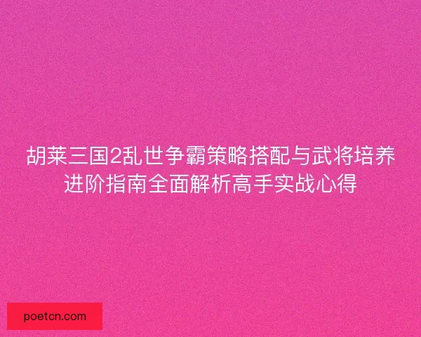 胡莱三国2乱世争霸策略搭配与武将培养进阶指南全面解析高手实战心得