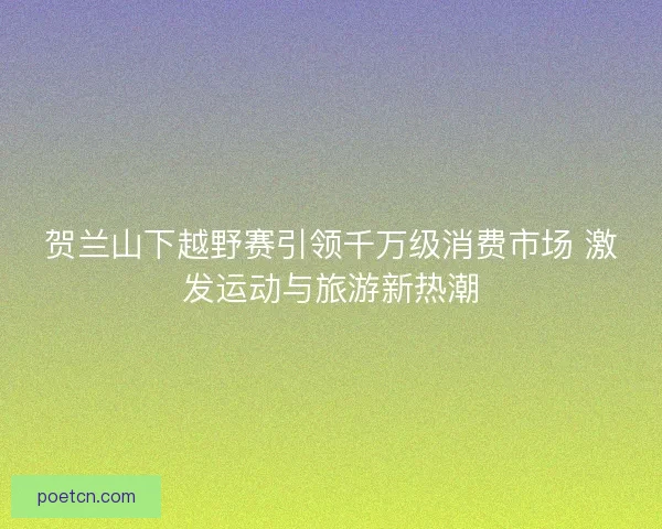 贺兰山下越野赛引领千万级消费市场 激发运动与旅游新热潮